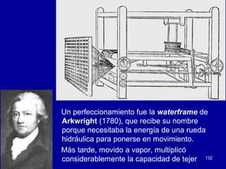 132
Un perfeccionamiento fue la waterframe de
Arkwright (1780), que recibe su nombre
porque necesitaba la energía de una rueda
hidráulica para ponerse en movimiento.
Más tarde, movido a vapor, multiplicó
considerablemente la capacidad de tejer
 