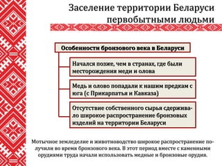 Мотычное земледелие и животноводство широкое распространение по-
лучили во время бронзового века. В этот период вместе с каменными
орудиями труда начали использовать медные и бронзовые орудия.
Заселение территории Беларуси
первобытными людьми
Особенности бронзового века в Беларуси
Начался позже, чем в странах, где были
месторождения меди и олова
Медь и олово попадали к нашим предкам с
юга (с Прикарпатья и Кавказа)
Отсутствие собственного сырья сдержива-
ло широкое распространение бронзовых
изделий на территории Беларуси
 
