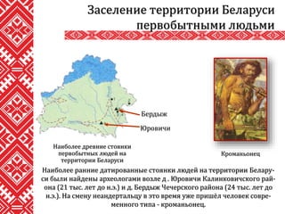 Наиболее ранние датированные стоянки людей на территории Белару-
си были найдены археологами возле д . Юровичи Калинковичского рай-
она (21 тыс. лет до н.э.) и д. Бердыж Чечерского района (24 тыс. лет до
н.э.). На смену неандертальцу в это время уже пришёл человек совре-
менного типа - кроманьонец.
Заселение территории Беларуси
первобытными людьми
Наиболее древние стоянки
первобытных людей на
территории Беларуси
Бердыж
Юровичи
Кроманьонец
 