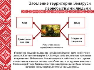 Во времена позднего палеолита население Беларуси было немногочис-
ленным. Как считает историк Э.М.Загорульский, численность населения
не превышала 100 человек. Человек научился добывать огонь, строить
примитивные жилища, овладел способами охоты на крупных животных.
Среди орудий труда были распространены кремниевые рубила, остроко-
нечники, ножи, скребки, костяные иглы, гарпуны.
Заселение территории Беларуси
первобытными людьми
Роль огня в жизни
первобытного человека
Тепло
Защита от
хищников
Приготовле-
ние еды
Свет
 
