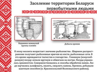 В эпоху неолита возрастает значение рыболовства . Широкое распрост-
ранение получают рыболовные крючки из кости, рыболовные сети. В
это время зарождаются ткачество и гончарство . Глиняную (конусооб-
разную) посуду лепили вручную и обжигали на костре. Посуда украша-
лась орнаментом. Совершенствовались и способы обработки камня. Лю-
ди научились шлифовать, пилить, сверлить камень. Кремень добывали
шахтным способом (п. Красносельский Волковысского района).
Заселение территории Беларуси
первобытными людьми
Добыча кремняКерамика неманской
группы племён
 