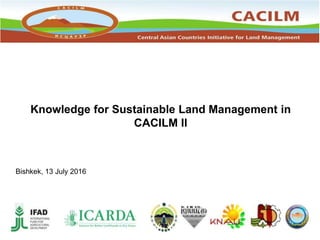 Knowledge for Sustainable Land Management in
CACILM II
Bishkek, 13 July 2016
 