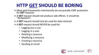 HTTP GET SHOULD BE BORING
 Most web frameworks intentionally do not provide CSRF protection
for GET requests
 A GET request should not produce side effects. It should be
"Nullipotent".
 A GET request should only be used for data retrieval
 A GET request should NEVER be used for:
• Logging out a user
• Logging in a user
• Deleting a resource
• Modifying a resource
• Creating a resource
• Sending an email
 