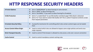HTTP RESPONSE SECURITY HEADERS
X-Frame-Options  Set to "SAMEORIGIN" to allow framing on same domain.
 Set to "DENY" to deny framing at all
 Set to "ALLOWALL" if you want to allow framing for all website
X-XSS-Protection  Set to "1; mode=block" to use XSS Auditor and block page if XSS attack is detected.
 Set to "0;" if you want to switch XSS Auditor off. This is useful if response contents scripts
from request parameters
X-Content-Security-Policy  A powerful mechanism for controlling which sites certain content types can be loaded
from
Access-Control-Allow-Origin  Used to control which sites are allowed to bypass same origin policies and send cross-
origin requests.
Strict-Transport-Security  Used to control if the browser is allowed to only access a site over a secure connection
Cache-Control  Used to control mandatory content caching rules
 