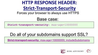 HTTP RESPONSE HEADER:
Strict-Transport-Security
Forces your browser to always use HTTPS
Strict-transport-security: max-age=10000000; includeSubdomains
Base case:
Strict-transport-security: max-age=10000000
Do all of your subdomains support SSL?
 