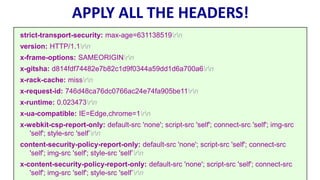 APPLY ALL THE HEADERS!
strict-transport-security: max-age=631138519rn
version: HTTP/1.1rn
x-frame-options: SAMEORIGINrn
x-gitsha: d814fdf74482e7b82c1d9f0344a59dd1d6a700a6rn
x-rack-cache: missrn
x-request-id: 746d48ca76dc0766ac24e74fa905be11rn
x-runtime: 0.023473rn
x-ua-compatible: IE=Edge,chrome=1rn
x-webkit-csp-report-only: default-src 'none'; script-src 'self'; connect-src 'self'; img-src
'self'; style-src 'self’rn
content-security-policy-report-only: default-src 'none'; script-src 'self'; connect-src
'self'; img-src 'self'; style-src 'self’rn
x-content-security-policy-report-only: default-src 'none'; script-src 'self'; connect-src
'self'; img-src 'self'; style-src 'self’rn
 