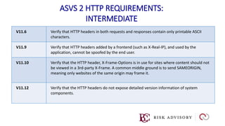 ASVS 2 HTTP REQUIREMENTS:
INTERMEDIATE
V11.6 Verify that HTTP headers in both requests and responses contain only printable ASCII
characters.
V11.9 Verify that HTTP headers added by a frontend (such as X-Real-IP), and used by the
application, cannot be spoofed by the end user.
V11.10 Verify that the HTTP header, X-Frame-Options is in use for sites where content should not
be viewed in a 3rd-party X-Frame. A common middle ground is to send SAMEORIGIN,
meaning only websites of the same origin may frame it.
V11.12 Verify that the HTTP headers do not expose detailed version information of system
components.
 