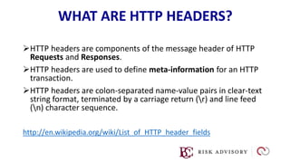 WHAT ARE HTTP HEADERS?
HTTP headers are components of the message header of HTTP
Requests and Responses.
HTTP headers are used to define meta-information for an HTTP
transaction.
HTTP headers are colon-separated name-value pairs in clear-text
string format, terminated by a carriage return (r) and line feed
(n) character sequence.
http://en.wikipedia.org/wiki/List_of_HTTP_header_fields
 