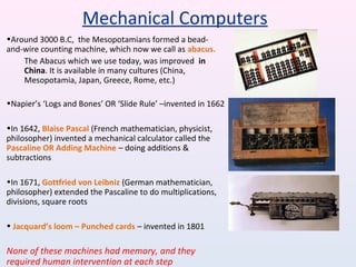 •Around 3000 B.C, the Mesopotamians formed a bead-
and-wire counting machine, which now we call as abacus.
The Abacus which we use today, was improved in
China. It is available in many cultures (China,
Mesopotamia, Japan, Greece, Rome, etc.)
•Napier’s ‘Logs and Bones’ OR ‘Slide Rule’ –invented in 1662
•In 1642, Blaise Pascal (French mathematician, physicist,
philosopher) invented a mechanical calculator called the
Pascaline OR Adding Machine – doing additions &
subtractions
•In 1671, Gottfried von Leibniz (German mathematician,
philosopher) extended the Pascaline to do multiplications,
divisions, square roots
• Jacquard’s loom – Punched cards – invented in 1801
None of these machines had memory, and they
required human intervention at each step
Mechanical Computers
 