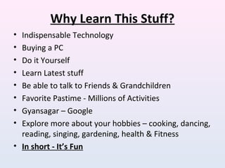 Why Learn This Stuff?
• Indispensable Technology
• Buying a PC
• Do it Yourself
• Learn Latest stuff
• Be able to talk to Friends & Grandchildren
• Favorite Pastime - Millions of Activities
• Gyansagar – Google
• Explore more about your hobbies – cooking, dancing,
reading, singing, gardening, health & Fitness
• In short - It’s Fun
 