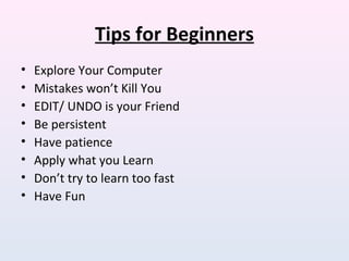 Tips for Beginners
• Explore Your Computer
• Mistakes won’t Kill You
• EDIT/ UNDO is your Friend
• Be persistent
• Have patience
• Apply what you Learn
• Don’t try to learn too fast
• Have Fun
 