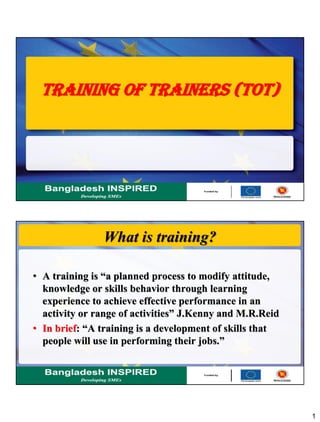 1
TRAINING OF TRAINERS (TOT)
What is training?
• A training is “a planned process to modify attitude,
knowledge or skills behavior through learning
experience to achieve effective performance in an
activity or range of activities” J.Kenny and M.R.Reid
• In brief: “A training is a development of skills that
people will use in performing their jobs.”
 
