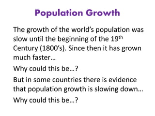 Population Growth
The growth of the world’s population was
slow until the beginning of the 19th
Century (1800’s). Since then it has grown
much faster…
Why could this be…?
But in some countries there is evidence
that population growth is slowing down…
Why could this be…?
 