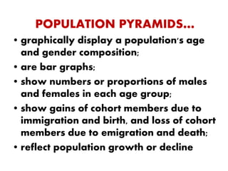 POPULATION PYRAMIDS…
• graphically display a population's age
and gender composition;
• are bar graphs;
• show numbers or proportions of males
and females in each age group;
• show gains of cohort members due to
immigration and birth, and loss of cohort
members due to emigration and death;
• reflect population growth or decline
 