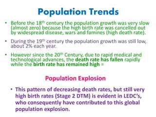 Population Trends
• Before the 18th century the population growth was very slow
(almost zero) because the high birth rate was cancelled out
by widespread disease, wars and famines (high death rate).
• During the 19th century the population growth was still low,
about 2% each year.
• However since the 20th Century, due to rapid medical and
technological advances, the death rate has fallen rapidly
while the birth rate has remained high =
• This pattern of decreasing death rates, but still very
high birth rates (Stage 2 DTM) is evident in LEDC’s,
who consequently have contributed to this global
population explosion.
Population Explosion
 
