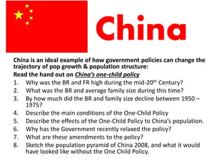 China
China is an ideal example of how government policies can change the
trajectory of pop growth & population structure:
Read the hand out on China’s one-child policy
1. Why was the BR and FR high during the mid-20th Century?
2. What was the BR and average family size during this time?
3. By how much did the BR and family size decline between 1950 –
1975?
4. Describe the main conditions of the One-Child Policy
5. Describe the effects of the One-Child Policy to China’s population.
6. Why has the Government recently relaxed the policy?
7. What are these amendments to the policy?
8. Sketch the population pyramid of China 2008, and what it would
have looked like without the One Child Policy.
 