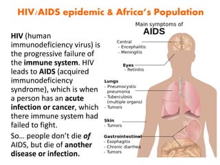 HIV (human
immunodeficiency virus) is
the progressive failure of
the immune system. HIV
leads to AIDS (acquired
immunodeficiency
syndrome), which is when
a person has an acute
infection or cancer, which
there immune system had
failed to fight.
So… people don’t die of
AIDS, but die of another
disease or infection.
HIV/AIDS epidemic & Africa’s Population
 