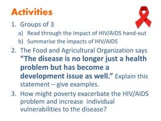 Activities
1. Groups of 3
a) Read through the Impact of HIV/AIDS hand-out
b) Summarise the impacts of HIV/AIDS
2. The Food and Agricultural Organization says
“The disease is no longer just a health
problem but has become a
development issue as well.” Explain this
statement – give examples.
3. How might poverty exacerbate the HIV/AIDS
problem and increase individual
vulnerabilities to the disease?
 
