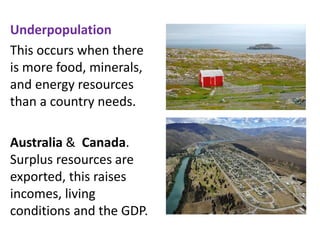 Underpopulation
This occurs when there
is more food, minerals,
and energy resources
than a country needs.
Australia & Canada.
Surplus resources are
exported, this raises
incomes, living
conditions and the GDP.
 