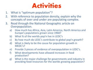 Activities
1. What is “optimum population”?
2. With reference to population density, explain why the
concepts of over and under are populating complex.
3. Read through the National Geographic article on
Overpopulation.
a) How much has Africa, Asia, Latin America, North America and
Europe’s populations grown since 1960?
b) What % of the worlds pop’n live in LEDC’s
c) By how much do LEDC’s contribute to global pop’n growth?
d) What is likely to be the cause for population growth in
MEDC’s?
e) Provide 3 pieces of evidence of overpopulation in LEDC’s.
f) What developments have allowed increases in food
production?
g) What is the major challenge for governments and industry in
providing food resources for the worlds growing population?
 