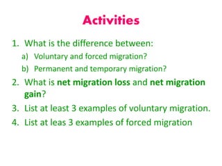 Activities
1. What is the difference between:
a) Voluntary and forced migration?
b) Permanent and temporary migration?
2. What is net migration loss and net migration
gain?
3. List at least 3 examples of voluntary migration.
4. List at leas 3 examples of forced migration
 