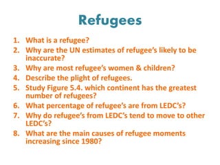 Refugees
1. What is a refugee?
2. Why are the UN estimates of refugee’s likely to be
inaccurate?
3. Why are most refugee’s women & children?
4. Describe the plight of refugees.
5. Study Figure 5.4. which continent has the greatest
number of refugees?
6. What percentage of refugee’s are from LEDC’s?
7. Why do refugee’s from LEDC’s tend to move to other
LEDC’s?
8. What are the main causes of refugee moments
increasing since 1980?
 
