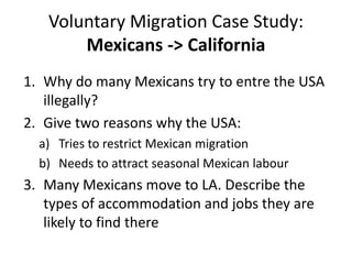 Voluntary Migration Case Study:
Mexicans -> California
1. Why do many Mexicans try to entre the USA
illegally?
2. Give two reasons why the USA:
a) Tries to restrict Mexican migration
b) Needs to attract seasonal Mexican labour
3. Many Mexicans move to LA. Describe the
types of accommodation and jobs they are
likely to find there
 