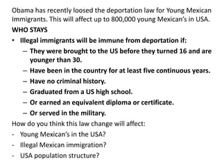 Obama has recently loosed the deportation law for Young Mexican
Immigrants. This will affect up to 800,000 young Mexican’s in USA.
WHO STAYS
• Illegal immigrants will be immune from deportation if:
– They were brought to the US before they turned 16 and are
younger than 30.
– Have been in the country for at least five continuous years.
– Have no criminal history.
– Graduated from a US high school.
– Or earned an equivalent diploma or certificate.
– Or served in the military.
How do you think this law change will affect:
- Young Mexican’s in the USA?
- Illegal Mexican immigration?
- USA population structure?
 