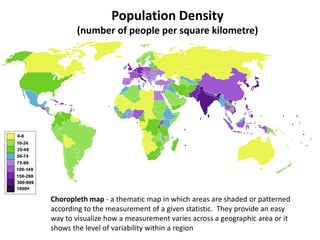 Population Density
(number of people per square kilometre)
Choropleth map - a thematic map in which areas are shaded or patterned
according to the measurement of a given statistic. They provide an easy
way to visualize how a measurement varies across a geographic area or it
shows the level of variability within a region
 