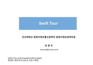 Swift Tour
군산대학교 컴퓨터정보통신공학부 컴퓨터정보공학전공
남 광 우
kwnam@kunsan.ac.kr
Swift 3 Tour and Language Guide by Apple
꼼꼼한 재은씨의 Swift 2 프로그래밍
 