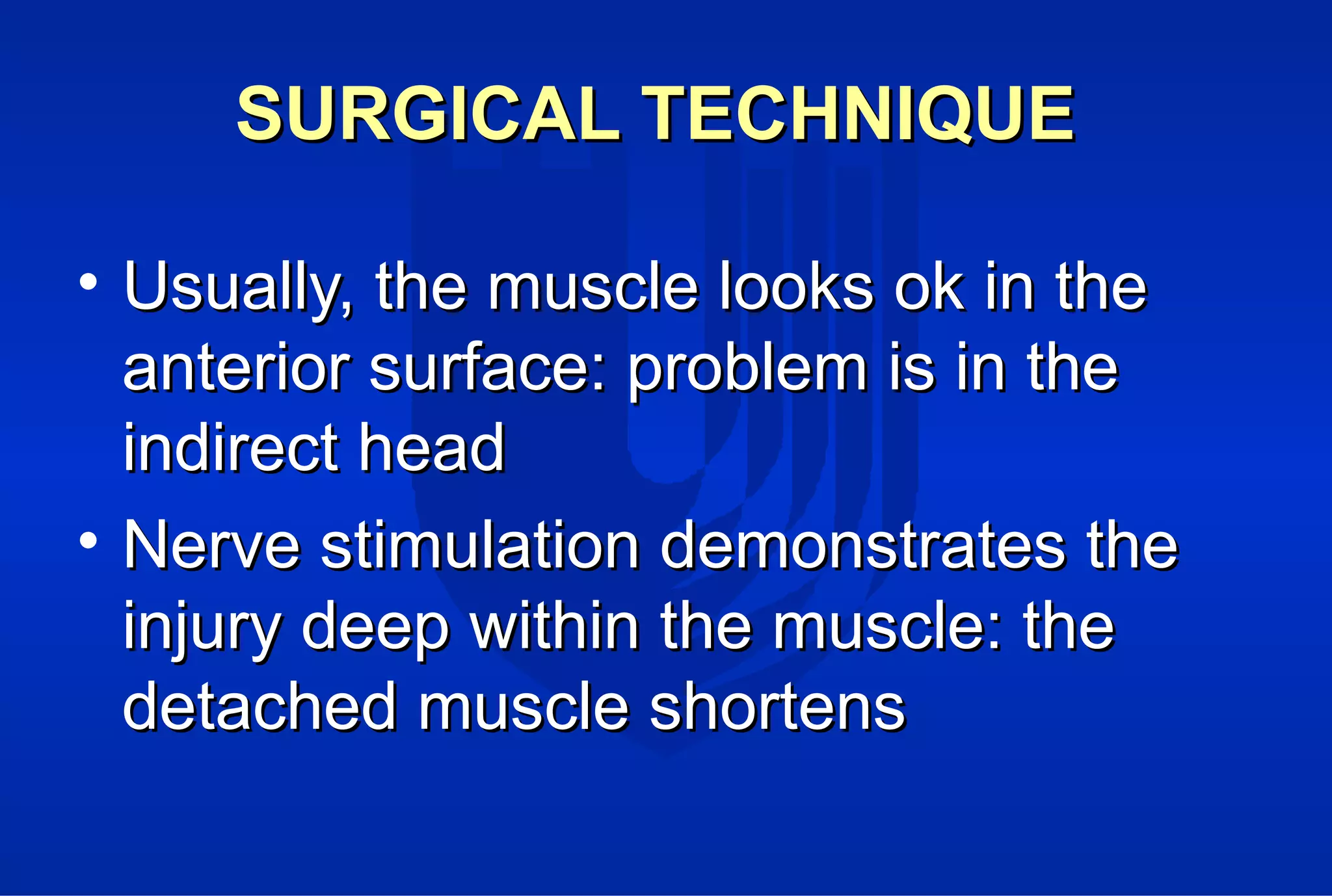 SURGICAL TECHNIQUESURGICAL TECHNIQUE
• Usually, the muscle looks ok in theUsually, the muscle looks ok in the
anterior surface: problem is in theanterior surface: problem is in the
indirect headindirect head
• Nerve stimulation demonstrates theNerve stimulation demonstrates the
injury deep within the muscle: theinjury deep within the muscle: the
detached muscle shortensdetached muscle shortens
 