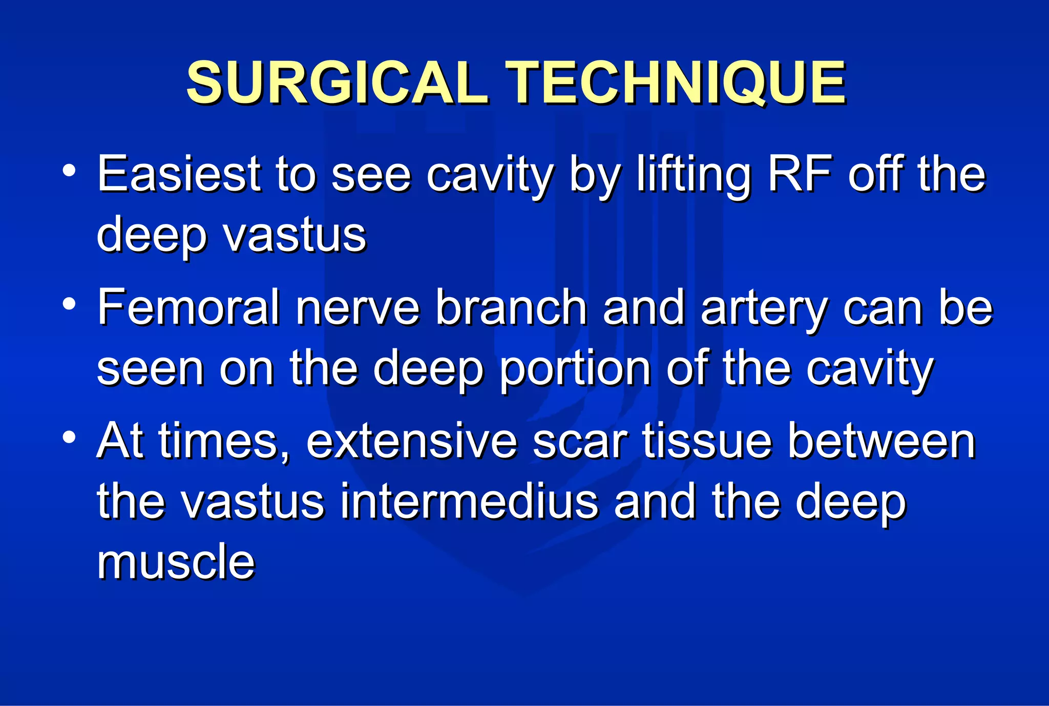 SURGICAL TECHNIQUESURGICAL TECHNIQUE
• Easiest to see cavity by lifting RF off theEasiest to see cavity by lifting RF off the
deep vastusdeep vastus
• Femoral nerve branch and artery can beFemoral nerve branch and artery can be
seen on the deep portion of the cavityseen on the deep portion of the cavity
• At times, extensive scar tissue betweenAt times, extensive scar tissue between
the vastus intermedius and the deepthe vastus intermedius and the deep
musclemuscle
 