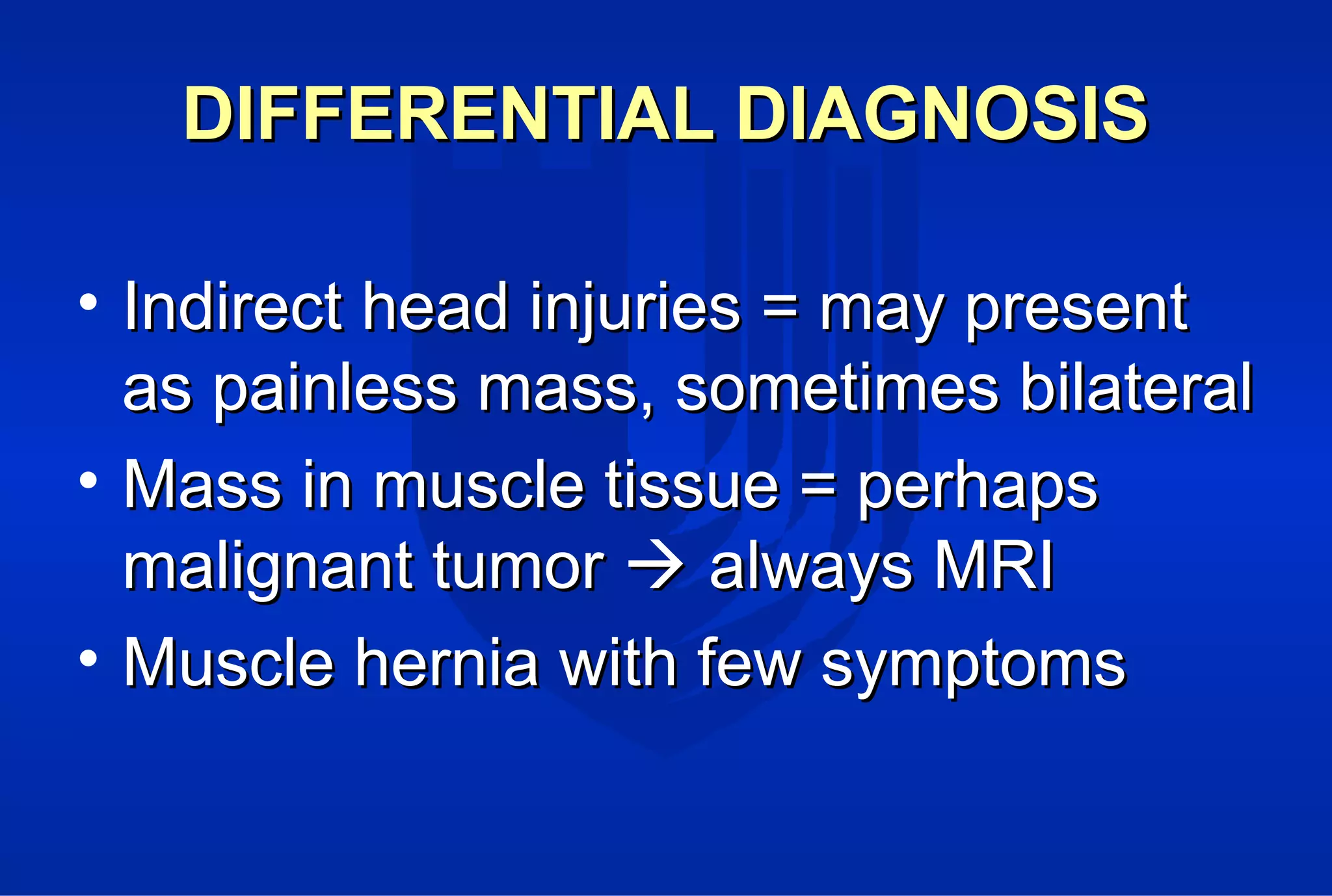 DIFFERENTIAL DIAGNOSISDIFFERENTIAL DIAGNOSIS
• Indirect head injuries = may presentIndirect head injuries = may present
as painless mass, sometimes bilateralas painless mass, sometimes bilateral
• Mass in muscle tissue = perhapsMass in muscle tissue = perhaps
malignant tumormalignant tumor  always MRIalways MRI
• Muscle hernia with few symptomsMuscle hernia with few symptoms
 