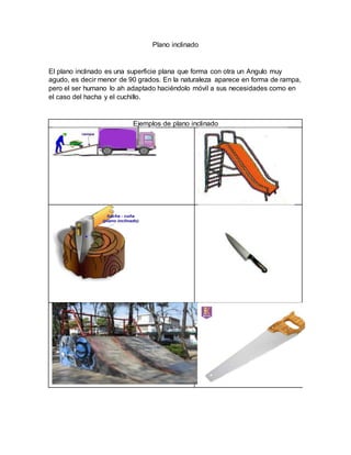 Plano inclinado
El plano inclinado es una superficie plana que forma con otra un Angulo muy
agudo, es decir menor de 90 grados. En la naturaleza aparece en forma de rampa,
pero el ser humano lo ah adaptado haciéndolo móvil a sus necesidades como en
el caso del hacha y el cuchillo.
Ejemplos de plano inclinado
 