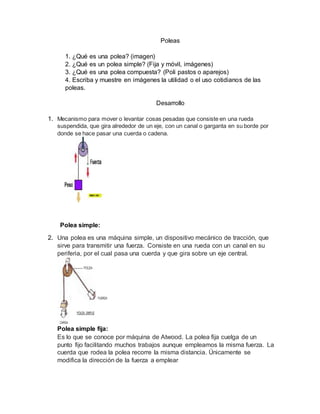 Poleas
1. ¿Qué es una polea? (imagen)
2. ¿Qué es un polea simple? (Fija y móvil, imágenes)
3. ¿Qué es una polea compuesta? (Poli pastos o aparejos)
4. Escriba y muestre en imágenes la utilidad o el uso cotidianos de las
poleas.
Desarrollo
1. Mecanismo para mover o levantar cosas pesadas que consiste en una rueda
suspendida, que gira alrededor de un eje, con un canal o garganta en su borde por
donde se hace pasar una cuerda o cadena.
Polea simple:
2. Una polea es una máquina simple, un dispositivo mecánico de tracción, que
sirve para transmitir una fuerza. Consiste en una rueda con un canal en su
periferia, por el cual pasa una cuerda y que gira sobre un eje central.
Polea simple fija:
Es lo que se conoce por máquina de Atwood. La polea fija cuelga de un
punto fijo facilitando muchos trabajos aunque empleamos la misma fuerza. La
cuerda que rodea la polea recorre la misma distancia. Únicamente se
modifica la dirección de la fuerza a emplear
 
