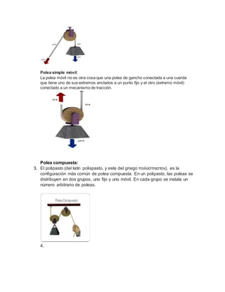 Polea simple móvil:
La polea móvil no es otra cosa que una polea de gancho conectada a una cuerda
que tiene uno de sus extremos anclados a un punto fijo y el otro (extremo móvil)
conectado a un mecanismo de tracción.
Polea compuesta:
3. El polipasto (del latín polispasto, y este del griego πολύσπαστον), es la
configuración más común de polea compuesta. En un polipasto, las poleas se
distribuyen en dos grupos, uno fijo y uno móvil. En cada grupo se instala un
número arbitrario de poleas.
4.
 