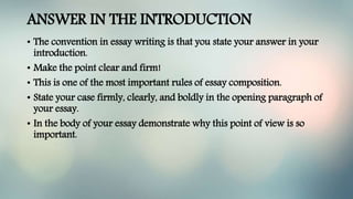 ANSWER IN THE INTRODUCTION
• The convention in essay writing is that you state your answer in your
introduction.
• Make the point clear and firm!
• This is one of the most important rules of essay composition.
• State your case firmly, clearly, and boldly in the opening paragraph of
your essay.
• In the body of your essay demonstrate why this point of view is so
important.
 