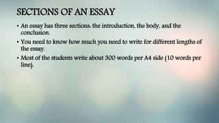 SECTIONS OF AN ESSAY
• An essay has three sections: the introduction, the body, and the
conclusion.
• You need to know how much you need to write for different lengths of
the essay.
• Most of the students write about 300 words per A4 side (10 words per
line).
 