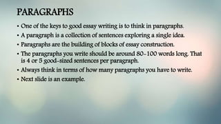 PARAGRAPHS
• One of the keys to good essay writing is to think in paragraphs.
• A paragraph is a collection of sentences exploring a single idea.
• Paragraphs are the building of blocks of essay construction.
• The paragraphs you write should be around 80-100 words long. That
is 4 or 5 good-sized sentences per paragraph.
• Always think in terms of how many paragraphs you have to write.
• Next slide is an example.
 