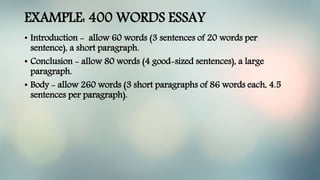 EXAMPLE: 400 WORDS ESSAY
• Introduction - allow 60 words (3 sentences of 20 words per
sentence), a short paragraph.
• Conclusion - allow 80 words (4 good-sized sentences), a large
paragraph.
• Body - allow 260 words (3 short paragraphs of 86 words each, 4.5
sentences per paragraph).
 