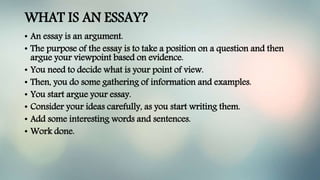 WHAT IS AN ESSAY?
• An essay is an argument.
• The purpose of the essay is to take a position on a question and then
argue your viewpoint based on evidence.
• You need to decide what is your point of view.
• Then, you do some gathering of information and examples.
• You start argue your essay.
• Consider your ideas carefully, as you start writing them.
• Add some interesting words and sentences.
• Work done.
 