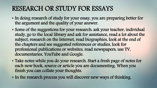 RESEARCH OR STUDY FOR ESSAYS
• In doing research of study for your essay, you are preparing better for
the argument and the quality of your answer.
• Some of the suggestions for your research: ask your teacher, individual
study, go to the local library and ask for assistance, read a lot about the
subject, research on the Internet, read biographies, look at the end of
the chapters and see suggested references or studies, look for
professional publications or websites, read newspapers, use TV,
documentaries, YouTube and Google.
• Take notes while you do your research. Start a fresh page of notes for
each new book, source or article you are documenting. When you
finish you can collate your thoughts.
• In the research process you will discover new ways of thinking.
 