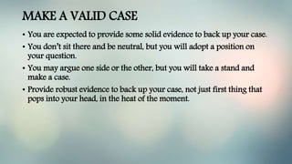 MAKE A VALID CASE
• You are expected to provide some solid evidence to back up your case.
• You don’t sit there and be neutral, but you will adopt a position on
your question.
• You may argue one side or the other, but you will take a stand and
make a case.
• Provide robust evidence to back up your case, not just first thing that
pops into your head, in the heat of the moment.
 