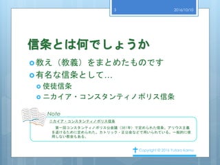 信条とは何でしょうか
教え（教義）をまとめたものです
有名な信条として…
 使徒信条
 ニカイア・コンスタンティノポリス信条
2016/10/10
Copyright © 2016 Yutaro Kamo
3
Note
ニカイア・コンスタンティノポリス信条
第一回コンスタンティノポリス公会議（381年）で定められた信条。アリウス主義
を退けるために定められた。カトリック・正公会などで用いられている。一般的に使
用しない教会もある。
 