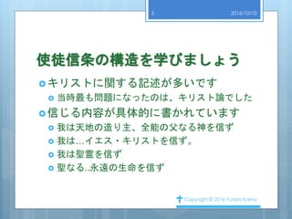 使徒信条の構造を学びましょう
キリストに関する記述が多いです
 当時最も問題になったのは、キリスト論でした
信じる内容が具体的に書かれています
 我は天地の造り主、全能の父なる神を信ず
 我は…イエス・キリストを信ず。
 我は聖霊を信ず
 聖なる..永遠の生命を信ず
2016/10/10
Copyright © 2016 Yutaro Kamo
5
 