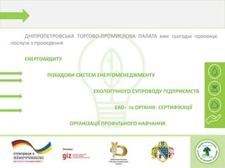 ДНІПРОПЕТРОВСЬКА ТОРГОВО-ПРОМИСЛОВА ПАЛАТА вже сьогодні пропонує
послуги з проведення
ЕНЕРГОАУДИТУ
ПОБУДОВИ СИСТЕМ ЕНЕРГОМЕНЕДЖМЕНТУ
ЕКОЛОГІЧНОГО СУПРОВОДУ ПІДПРИЄМСТВ
ЕКО- та ОРГАНІК- СЕРТИФІКАЦІЇ
ОРГАНІЗАЦІЇ ПРОФІЛЬНОГО НАВЧАННЯ
 
