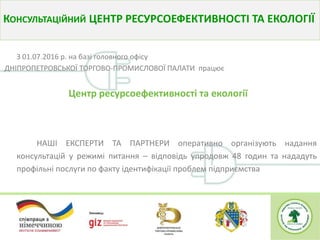 З 01.07.2016 р. на базі головного офісу
ДНІПРОПЕТРОВСЬКОЇ ТОРГОВО-ПРОМИСЛОВОЇ ПАЛАТИ працює
Центр ресурсоефективності та екології
НАШІ ЕКСПЕРТИ ТА ПАРТНЕРИ оперативно організують надання
консультацій у режимі питання – відповідь упродовж 48 годин та нададуть
профільні послуги по факту ідентифікації проблем підприємства
КОНСУЛЬТАЦІЙНИЙ ЦЕНТР РЕСУРСОЕФЕКТИВНОСТІ ТА ЕКОЛОГІЇ
 