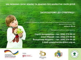 1
ЗАПРОШУЄМО ДО СПІВПРАЦІ !
З планом найближчих заходів і можливостей можна ознайомитися на сайті
Дніпропетровської ТПП
www.cci.dp.ua
Координати робочої групи проекту:
Сергій Кучерявенко – тел. (056) 374-94-13
Ольга Мамай – тел. (056) 374-94-00
Володимир Нічушкін – тел. (056) 374-94-10
Е-mail: greenchamber@dcci.org.ua
МИ ЛЮБИМО СВОЮ ЗЕМЛЮ ТА ДБАЄМО ПРО МАЙБУТНЄ СВОЇХ ДІТЕЙ
 