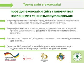 Тренд змін в економіці
Енергоефективність та екологізація для бізнесу - стають прибутковими
сферами діяльності та генерують додатковий прибуток…
Енергоефективність – основа для впровадження сучасних концепцій
проектів у різних галузях, фундамент конкурентоспроможності та
розвитку…
Ринки стають “зеленими”, підприємства повинні своєчасно підготуватися
щоб вижити…
Держава, ТПП, асоціації повинні підтримати підприємства через
надання якісної інформації, навчання та фахових послуг
провідні економіки світу становляться
«зеленими» та «низьковуглецевими»
 