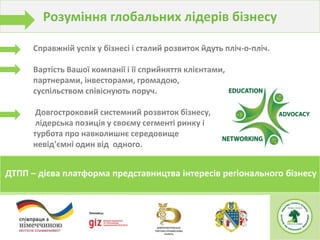 ДТПП – дієва платформа представництва інтересів регіонального бізнесу
Справжній успіх у бізнесі і сталий розвиток йдуть пліч-о-пліч.
Вартість Вашої компанії і її сприйняття клієнтами,
партнерами, інвесторами, громадою,
суспільством співіснують поруч.
Довгостроковий системний розвиток бізнесу,
лідерська позиція у своєму сегменті ринку і
турбота про навколишнє середовище
невід'ємні один від одного.
Розуміння глобальних лідерів бізнесу
 
